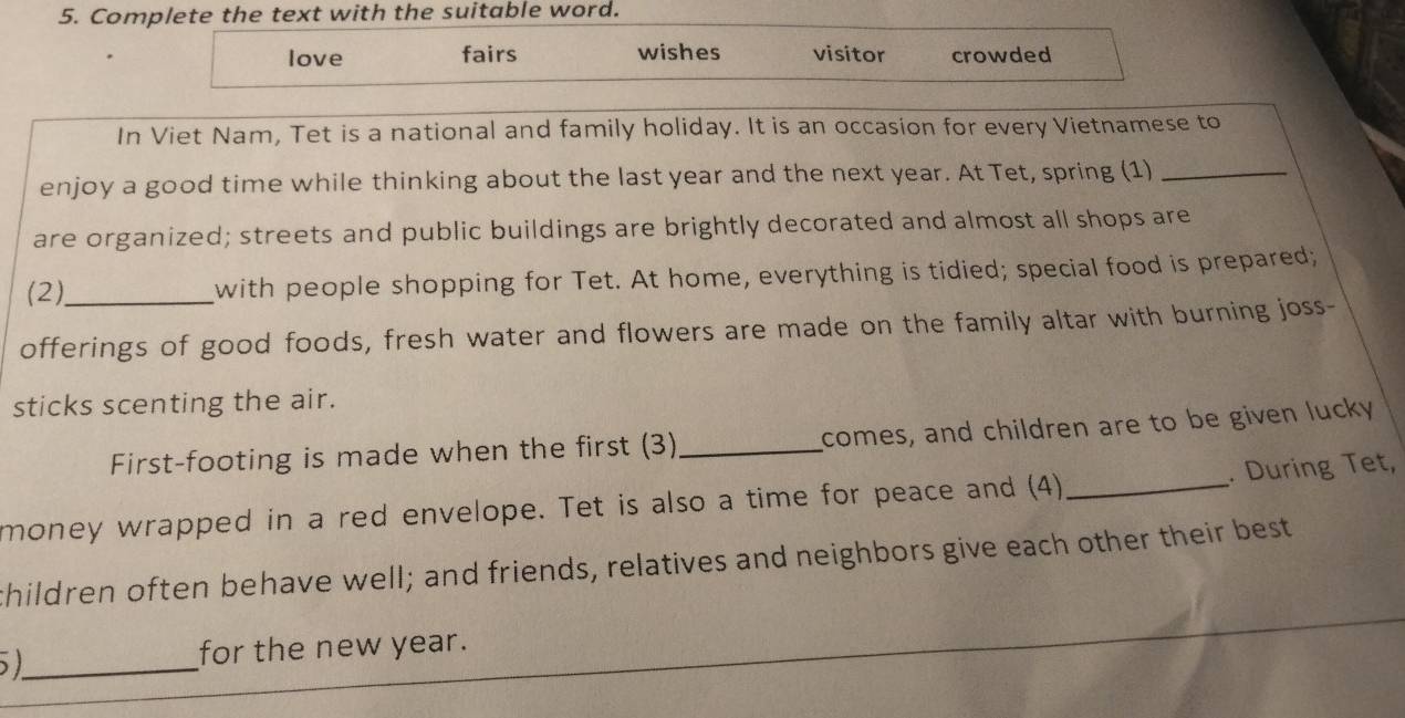 Complete the text with the suitable word.
love fairs wishes visitor crowded
In Viet Nam, Tet is a national and family holiday. It is an occasion for every Vietnamese to
enjoy a good time while thinking about the last year and the next year. At Tet, spring (1)_
are organized; streets and public buildings are brightly decorated and almost all shops are
(2),_ with people shopping for Tet. At home, everything is tidied; special food is prepared;
offerings of good foods, fresh water and flowers are made on the family altar with burning joss-
sticks scenting the air.
First-footing is made when the first (3)_ comes, and children are to be given lucky
. During Tet,
money wrapped in a red envelope. Tet is also a time for peace and (4)_
thildren often behave well; and friends, relatives and neighbors give each other their best
_
for the new year.