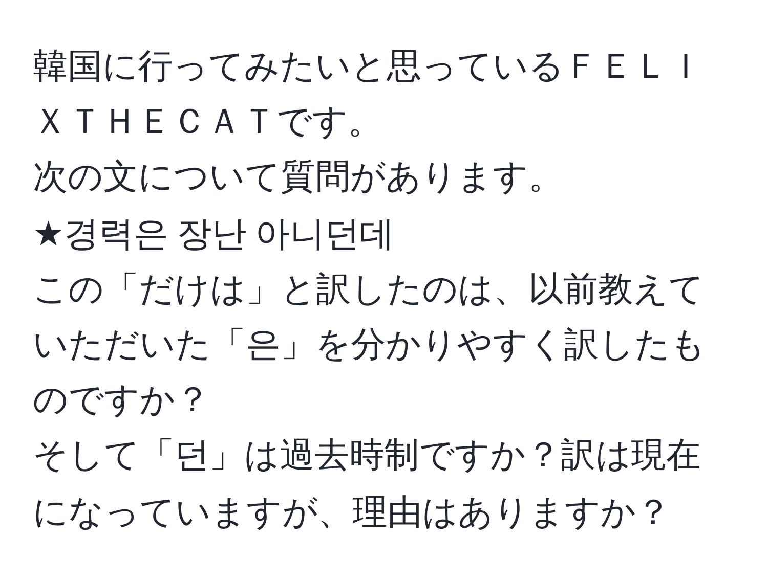 韓国に行ってみたいと思っているＦＥＬＩＸＴＨＥＣＡＴです。  
次の文について質問があります。  
★경력은 장난 아니던데  
この「だけは」と訳したのは、以前教えていただいた「은」を分かりやすく訳したものですか？  
そして「던」は過去時制ですか？訳は現在になっていますが、理由はありますか？