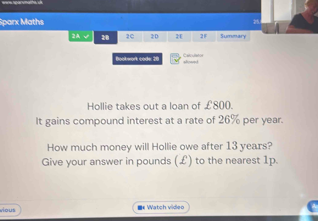 Sparx Maths 25. 
2A 2B 2C 2D 2E 2F Summary 
Calculator 
Bookwork code: 2B allowed 
Hollie takes out a loan of £800. 
It gains compound interest at a rate of 26% per year. 
How much money will Hollie owe after 13 years? 
Give your answer in pounds (£) to the nearest 1p. 
vious Watch video 
Ar