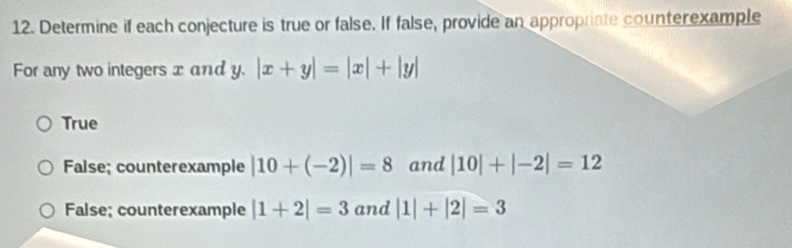 Determine if each conjecture is true or false. If false, provide an appropriate counterexample
For any two integers x and y. |x+y|=|x|+|y|
True
False; counterexample |10+(-2)|=8 and |10|+|-2|=12
False; counterexample |1+2|=3 and |1|+|2|=3