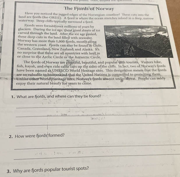 The Fjords of Norway 
Have you noticed the jagged edges of the Norwegian coastline? These cuts into the 
land are fjords (fee-ORDZ). A fjord is where the ocean stretches inland in a deep, narrow 
waterway. Steep cliffs typically surround a fjord. 
Fjords were formed over millions of years by 
glaciers. During the ice age, these giant sheets of ice 
carved through the land. After the ice age passed, 
these deep cuts in the land filled with seawater. 
Norway has more than 1,000 fjords, mostly along 
the western coast. Fjords can also be found in Chile, 
Canada, Greenland, New Zealand; and Alaska. It's 
no surprise that these are all countries with land in 
or close to the Arctic Circle or the Antarctic Circle 10. 
The fjords of Norway are plentiful, beautiful, and popular with tourists. Visitors hike, 
fish, kayak, and even ride cable cars up the sides of the cliffs. In fact, two of Norway's fjords 
have been named as UNESCO World Heritage sites. This designation means that the fjords 
are so valuable to humankind that the United Nations is committed to protecting them. 
Unlike other World Heritage sites, Norway's fjords are not under threat. People can safely 
enjoy their natural beauty for years to come. 
1. What are fjords, and where can they be found? 
_ 
_ 
_ 
2. How were fjords formed? 
_ 
_ 
3. Why are fjords popular tourist spots?