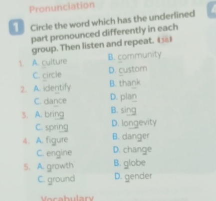 Pronunciation
1 Circle the word which has the underlined
part pronounced differently in each
group. Then listen and repeat. 4381
1. A. culture B. community
C. circle D. custom
2. A. identify B. thank
C. dance D. plan
3. A. bring B. sing
C. spring D. longevity
4. A. figure B. danger
C. engine D. change
5. A. growth B. globe
C. ground D. gender
Vocabulary