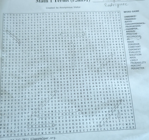 Math 1Terms (#26891)_
Created by Anonymous Visitor
W T FH N D L J T P Z R T P L B J l Z O K Z T H X W BAN M Q T G W G C K A F B
R D R G C Y Y L B J Z U C F C H P B R L B R H C IH U B Y K N O J N K F I S Q o WORD BANK
Ε Ν ΕS S D к м PS Ι g х Y Κ овν Ν ν ε Κ Ν Η вс ν х ΡS Ν с о Ρ Q н Ρ в A Υ
J N ZB W S R J I F U T K Z N Ρ S G D V A C G F X A Ι J E J G F P U I E G B F B VAR 
Z Q l i n g t j y Η b u ny k nr h Q f r mΝ J h θΗ b X X U i h et a i n s f
I D I L a S X D BU K T W L R S T P J F E LM I a XO Y Z A X U W L Y I I KD a RATIO
K R E P A Η L с X Κ Q Q G W Ν Y B Η Y X A Η J I U S Z B L C Ν H R G W Q Q Z U B CTRCUMPERENCE PROPORTION
Ν ν  A S R Ι X Ν Κ Κ Ε C S Κ X OΚΟYΚ Ι C C J I L J C Y οΤ V Ρ H Q LB ΒоZ DIAMETER_
U Ι υ τ Η T G ι G uLO P P Η P A N P V AR I a B lΕ Z Β Κ W Κ Z BR Κ I Z C A RADHS= POSITIVE
QD l G jKH e S y F du veM b e N waa br K x H X P Ji y a gkp z nge
H L E X M O H J C M Y R C N W R R R CR E H E D X G R H V T Q M N L W W G H W B RECIPROCAL
Z ① Β F Κ W O A D Z W Κ O S V Ι C Y Ι Z XM/ΡA F Ε L Τ Ε Η D X F Κ Q C DH Z R R.ADII PI ，
M D W S N X S F A D X Y N P H R Q E P F A R R W H B Z U U U N M A Z C D A W Q B
◎ ο Ε OU V D V Y F K R S E K A D B Ν H LR D P F N A S G D B X W Z L X A Q G Ν ZEROPAIR CONSTANT
Vi qunoitul oSt be u e G Ν t QΗ PΝ T F Ν Ν qe H W F jPi u Fit
R y k C y G S V p j P e a r H u z V u t B t o e F y G r Q t r Q d e N B Qz k r EXPONENT
Ui zvi ipoiGr PNiz qa qownn R xRox JaMe BUnXŠtabE SOLTION EVALUATE
Se e K e v e z uN E Q t aG G Co Q S J o T C S F J Bo D D C X R u G R H Q a AREA
J O м ν UL G y χ M l A I P X a u l I J K χ IJ u V H m χ Ν I B L IW W K J O W LIKELY
ν χ р D Y J ο ν Ν Ρ χ р W Ο Η Τ S ο Z хΜ ο  ο S ΖΡ J S χ Α Τ Ι Ο Ε Ε ο Τ Ο χ S PROBABILITY
Q F I V E S B YP M I D N R L K C UB X Q B N AU LO T F MA A C I W GN M D W PERCENT
S z s C x a t t g z C r V  e l V p V q an s ē k r z n R y h R G o t h J t f q q PERIMETER
D S M V F E M Q H P I P T Z l I L V B E P X W W Q E B P K J F V H B A Q Q F A U
Q F D U L E G W U X U C R X L H B C A H F R V A N X Y T Q O Q E V H X E G L A M
Ι V O Z Κ D O U R X V Y J C B S Q W G V Q Τ O O K G P S Η P V K D F Ρ O V Ν A F
Y Ν Z V Η Q Q U V V D W K A B O S Q M P N Z P B Q D T E N Ν O I SZ S L D D L T
G K X M E Ι O Z L K G V N Ι J V O H D G O X P K A F I D A N C Z J U Z S A X H H
W M M O N A D D R L L G D U W Z E G P Z E Y O Y Q B B F V I P U D K Z W G C W D
S I S A J J W Z Y I Z W Y D L V ó V D T Z Z M N B F Ι O Z X M J K S D X C E B J
N W H U O H Z P K U K P Ι Ν Ι  る G O F T V T Y D R X B L S G F X X O Z Z R F Q P
T I A F V K X E O Y E E K T Z G S H C Z S U N T LI N P Ι Ε Ι Q Ν Z L X C K Z J
A CM E L V L C Q I V M I V Y I U AV Y A X J L B E A C U T K Z I M O R R QE E
D M P K O Y X N I W H S L S U Y B Y F D P D B R U G Y B J C Y X H W EEY L T U
QF T CL K Q N F Ι Q ET H A W E S V O Q Z T W J U U Y B F P F D C T P QP A N
G t r z u CN L u P H éCn eR e F Hu cR i C q bi b JH X WR e P Sn qu S
J Ι Ι Z B U S F W Κ Q J D Q Υ Ν X Β J S Ν V U Ο Κ X Z Ρ Y Α D QΗ Η UΙ A V L H
W U Ε T Q S X X M F J B M S L R S Κ X D O H H Κ O D Κ O V F O A Z G S P A U A W
P M E X J Q C A T R I A N G L E)F S OU C K U D E I E T V G Ι SM X L X T Z V Y
C S K A S J S L V E E A X F B H B I G Y N D Y N L C V A B D T H Q J S P C W E N
W W M C N O R Q A D D F W S H N C N J E W I R E C I P R O C A L G P R A F P M R
0     Heper r