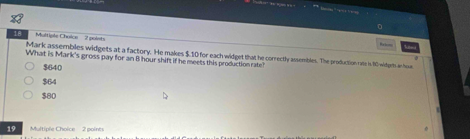 Sene Fat e Merg
18 Multiple Choice 2 points
Rahorn Subrut
Mark assembles widgets at a factory. He makes $.10 for each widget that he correctly assembles. The production rate is 80 widgets an hour
2
What is Mark's gross pay for an 8 hour shift if he meets this production rate?
$640
$64
$80
19 Multiple Choice 2 points