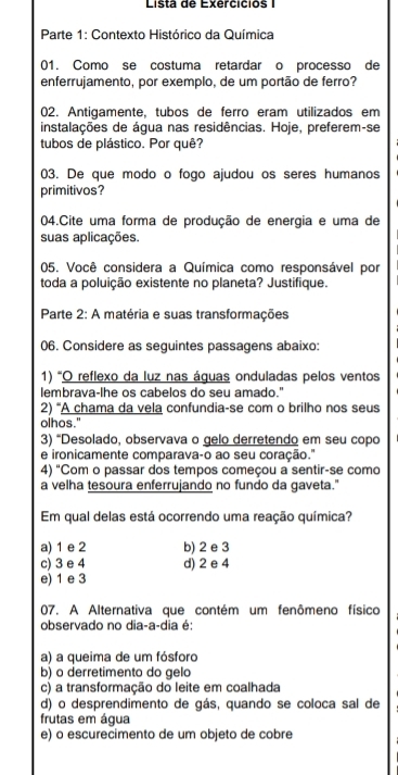 Lista de Exercicios 
* Parte 1: Contexto Histórico da Química
01. Como se costuma retardar o processo de
enferrujamento, por exemplo, de um portão de ferro?
02. Antigamente, tubos de ferro eram utilizados em
instalações de água nas residências. Hoje, preferem-se
tubos de plástico. Por quê?
03. De que modo o fogo ajudou os seres humanos
primitivos?
04.Cite uma forma de produção de energia e uma de
suas aplicações.
05. Você considera a Química como responsável por
toda a poluição existente no planeta? Justifique.
Parte 2: A matéria e suas transformações
06. Considere as seguintes passagens abaixo:
1) 'O reflexo da luz nas áquas onduladas pelos ventos
lembrava-lhe os cabelos do seu amado."
2) “A chama da vela confundia-se com o brilho nos seus
olhos."
3) “Desolado, observava o gelo derretendo em seu copo
e ironicamente comparava-o ao seu coração."
4) "Com o passar dos tempos começou a sentir-se como
a velha tesoura enferrujando no fundo da gaveta."
Em qual delas está ocorrendo uma reação química?
a) 1 e 2 b) 2 e 3
c) 3 e 4 d) 2 e 4
e) 1 e 3
07. A Alternativa que contém um fenômeno físico
observado no dia-a-dia é:
a) a queima de um fósforo
b) o derretimento do gelo
c) a transformação do leite em coalhada
d) o desprendimento de gás, quando se coloca sal de
frutas em água
e) o escurecimento de um objeto de cobre