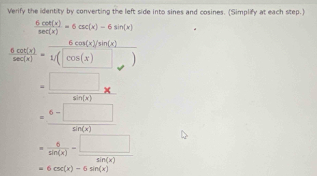 Verify the identity by converting the left side into sines and cosines. (Simplify at each step.)
 6cot (x)/sec (x) =6csc (x)-6sin (x)
 6cot (x)/sec (x) = (6cos (x)/sin (x))/1/(cos (x) 
= □ /sin (x) *
= (6-□ )/sin (x) 
= 6/sin (x) - □ /sin (x) 
=6csc (x)-6sin (x)