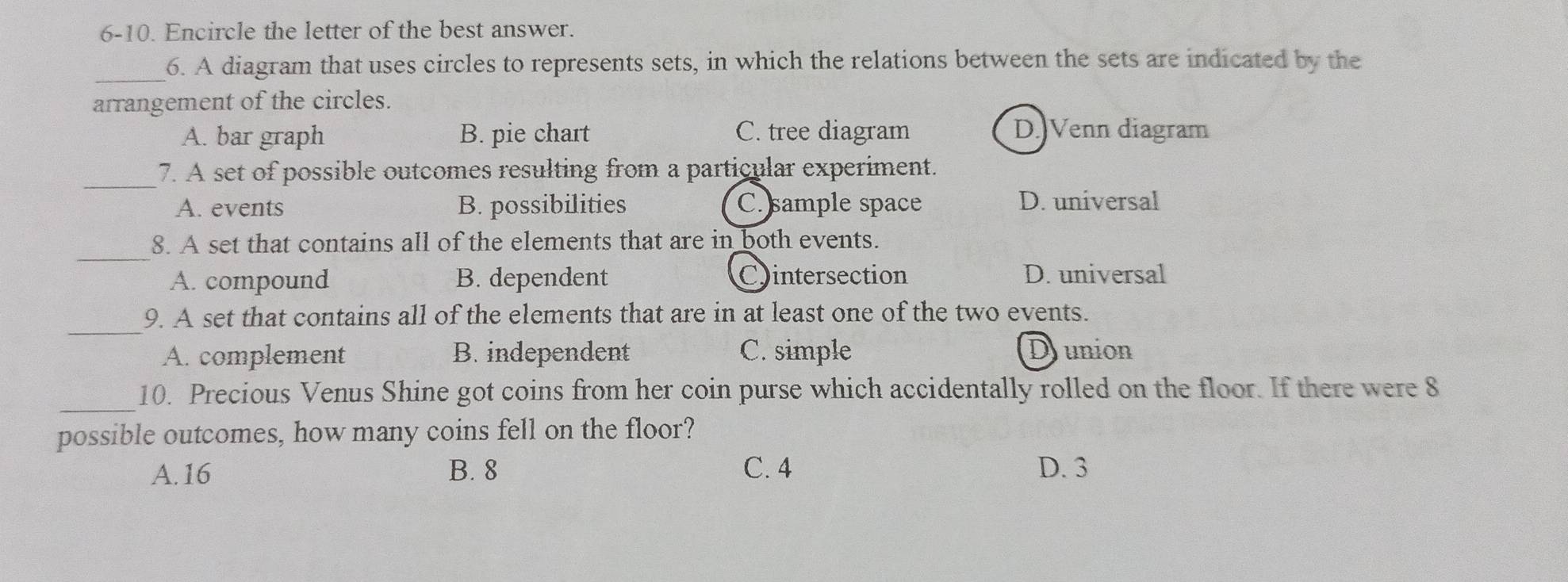 6-10. Encircle the letter of the best answer.
_6. A diagram that uses circles to represents sets, in which the relations between the sets are indicated by the
arrangement of the circles.
A. bar graph B. pie chart C. tree diagram D.)Venn diagram
_
7. A set of possible outcomes resulting from a particular experiment.
A. events B. possibilities C. sample space D. universal
_
8. A set that contains all of the elements that are in both events.
A. compound B. dependent Cintersection D. universal
_
9. A set that contains all of the elements that are in at least one of the two events.
A. complement B. independent C. simple Dunion
_10. Precious Venus Shine got coins from her coin purse which accidentally rolled on the floor. If there were 8
possible outcomes, how many coins fell on the floor?
A. 16 B. 8 C. 4 D. 3