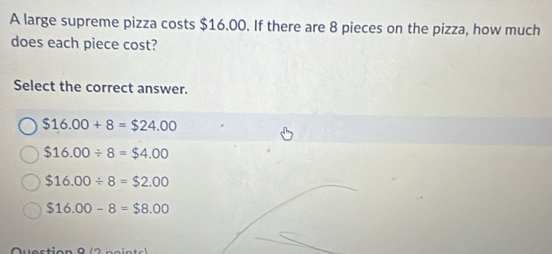 A large supreme pizza costs $16.00. If there are 8 pieces on the pizza, how much
does each piece cost?
Select the correct answer.
$16.00+8=$24.00
$16.00/ 8=$4.00
$16.00/ 8=$2.00
$16.00-8=$8.00