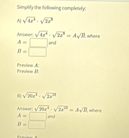 Simplify the following completely: 
A) sqrt(4x^4)· sqrt(2x^9)
Answer: sqrt(4x^4)· sqrt(2x^9)=Asqrt(B) , where
A=□ a nd
B=□
Preview A: 
Preview B: 
B) sqrt(20x^4)· sqrt(2x^(10))
Answer: sqrt(20x^4)· sqrt(2x^(10))=Asqrt(B) , where
A=□ and
B=□