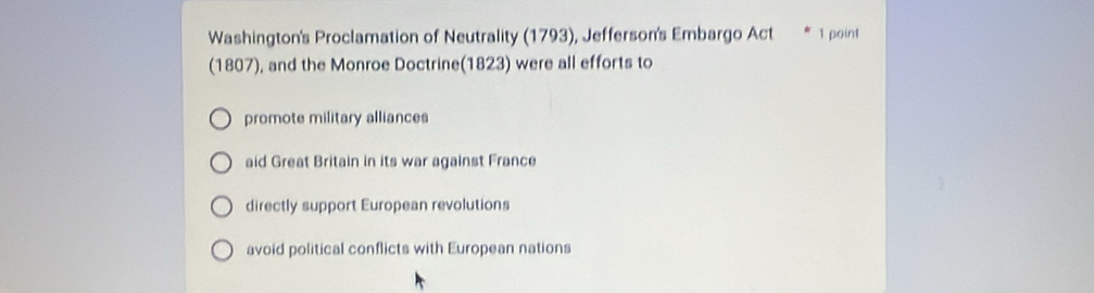 Washington's Proclamation of Neutrality (1793), Jefferson's Embargo Act 1 point
(1807), and the Monroe Doctrine(1823) were all efforts to
promote military alliances
aid Great Britain in its war against France
directly support European revolutions
avoid political conflicts with European nations