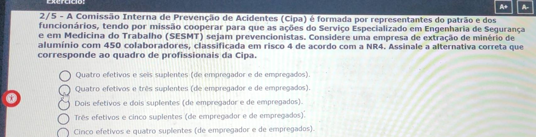 A+ A-
2/5 - A Comissão Interna de Prevenção de Acidentes (Cipa) é formada por representantes do patrão e dos
funcionários, tendo por missão cooperar para que as ações do Serviço Especializado em Engenharia de Segurança
e em Medicina do Trabalho (SESMT) sejam prevencionistas. Considere uma empresa de extração de minério de
alumínio com 450 colaboradores, classificada em risco 4 de acordo com a NR4. Assinale a alternativa correta que
corresponde ao quadro de profissionais da Cipa.
Quatro efetivos e seis suplentes (de empregador e de empregados).
Quatro efetivos e três suplentes (de empregador e de empregados).
Dois efetivos e dois suplentes (de empregador e de empregados).
Três efetivos e cinco suplentes (de empregador e de empregados).
Cinco efetivos e quatro suplentes (de empregador e de empregados).