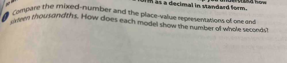 tow 
nderstand how 
Urm as a decimal in standard form. 
Compare the mixed-number and the place-value representations of one and 
sixteen thousandths. How does each model show the number of whole seconds?