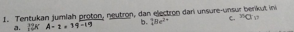 Tentukan jumlah proton, neutron, dan electron dari unsure-unsur berikut ini 
b. _4^(9Be^2+)
C. ^35Cl^-17
a. _(19)^(39)K A