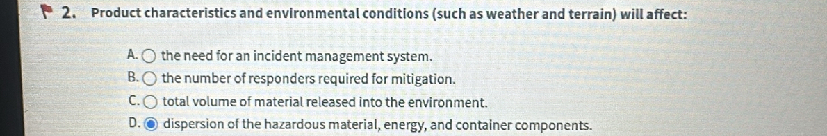 Product characteristics and environmental conditions (such as weather and terrain) will affect:
A. 〇 the need for an incident management system.
B. the number of responders required for mitigation.
C. total volume of material released into the environment.
D. dispersion of the hazardous material, energy, and container components.