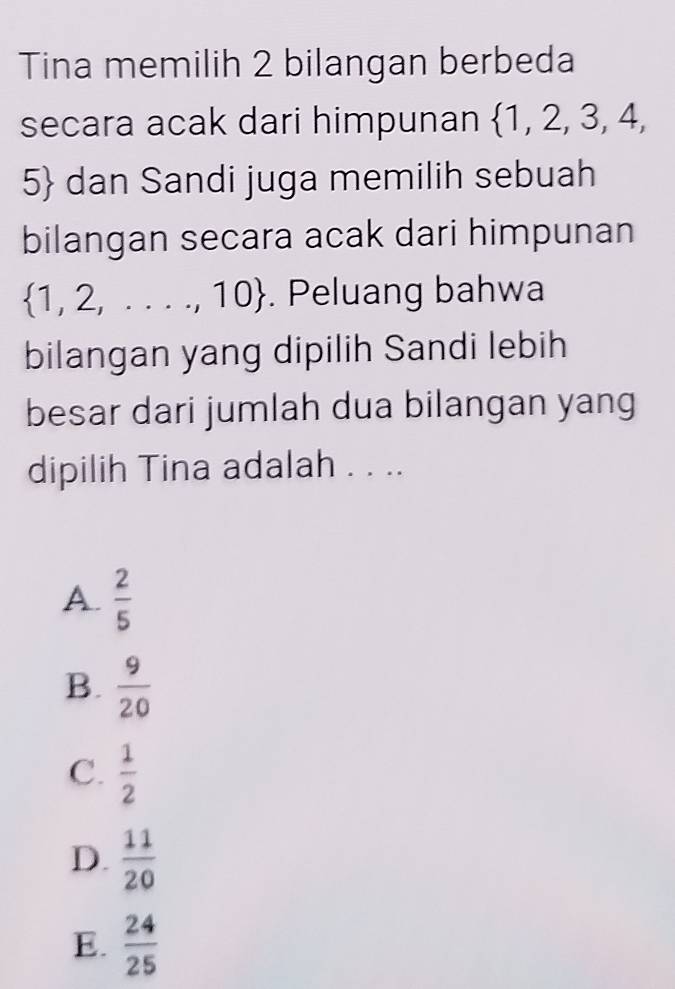 Tina memilih 2 bilangan berbeda
secara acak dari himpunan  1,2,3,4,
5 dan Sandi juga memilih sebuah
bilangan secara acak dari himpunan
 1,2,...,10. Peluang bahwa
bilangan yang dipilih Sandi lebih
besar dari jumlah dua bilangan yang
dipilih Tina adalah . . ..
A.  2/5 
B.  9/20 
C.  1/2 
D.  11/20 
E.  24/25 