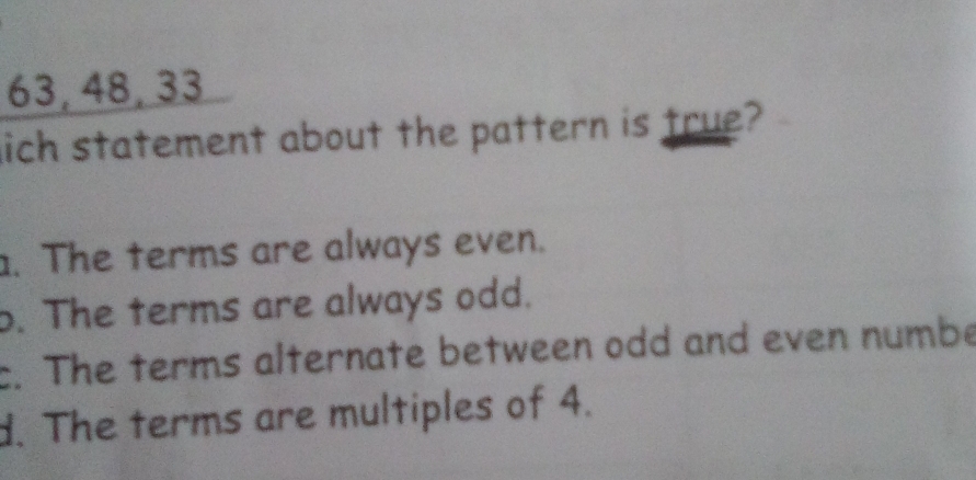 63, 48, 33
lich statement about the pattern is true?. The terms are always even.
b. The terms are always odd.
c. The terms alternate between odd and even numbe
d. The terms are multiples of 4.