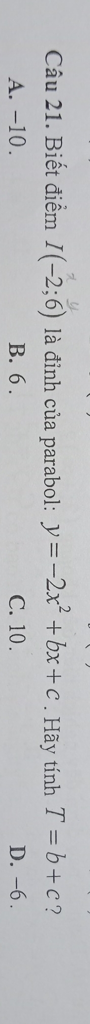 Biết điểm I(-2;6) là đỉnh của parabol: y=-2x^2+bx+c. Hãy tính T=b+c ?
A. -10. B. 6. C. 10. D. -6.