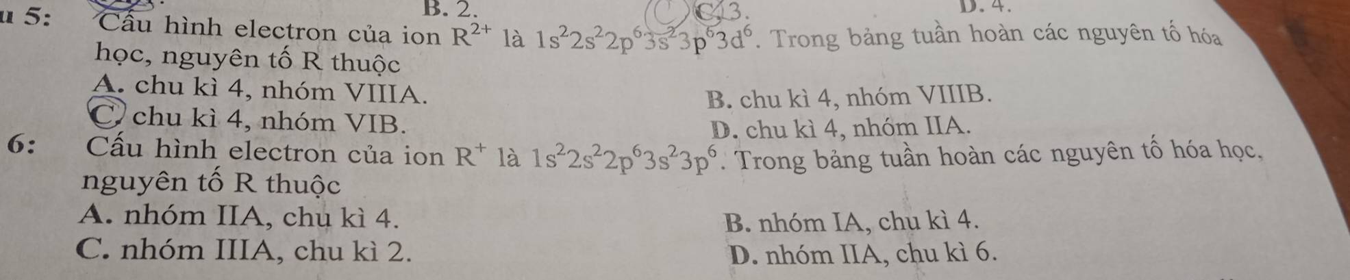 B. 2. D. 4.
u 5: Cầu hình electron của ion R^(2+) là 1s^22s^22p^63s^23p^63d^6. Trong bảng tuần hoàn các nguyên tố hóa
học, nguyên tố R thuộc
A. chu kì 4, nhóm VIIIA.
B. chu kì 4, nhóm VIIIB.
C. chu kì 4, nhóm VIB.
D. chu kì 4, nhóm IIA.
6: Cấu hình electron của ion R^+ là 1s^22s^22p^63s^23p^6 Trong bảng tuần hoàn các nguyên tố hóa học,
nguyên tố R thuộc
A. nhóm IIA, chu kì 4. B. nhóm IA, chu kì 4.
C. nhóm IIIA, chu kì 2. D. nhóm IIA, chu kì 6.