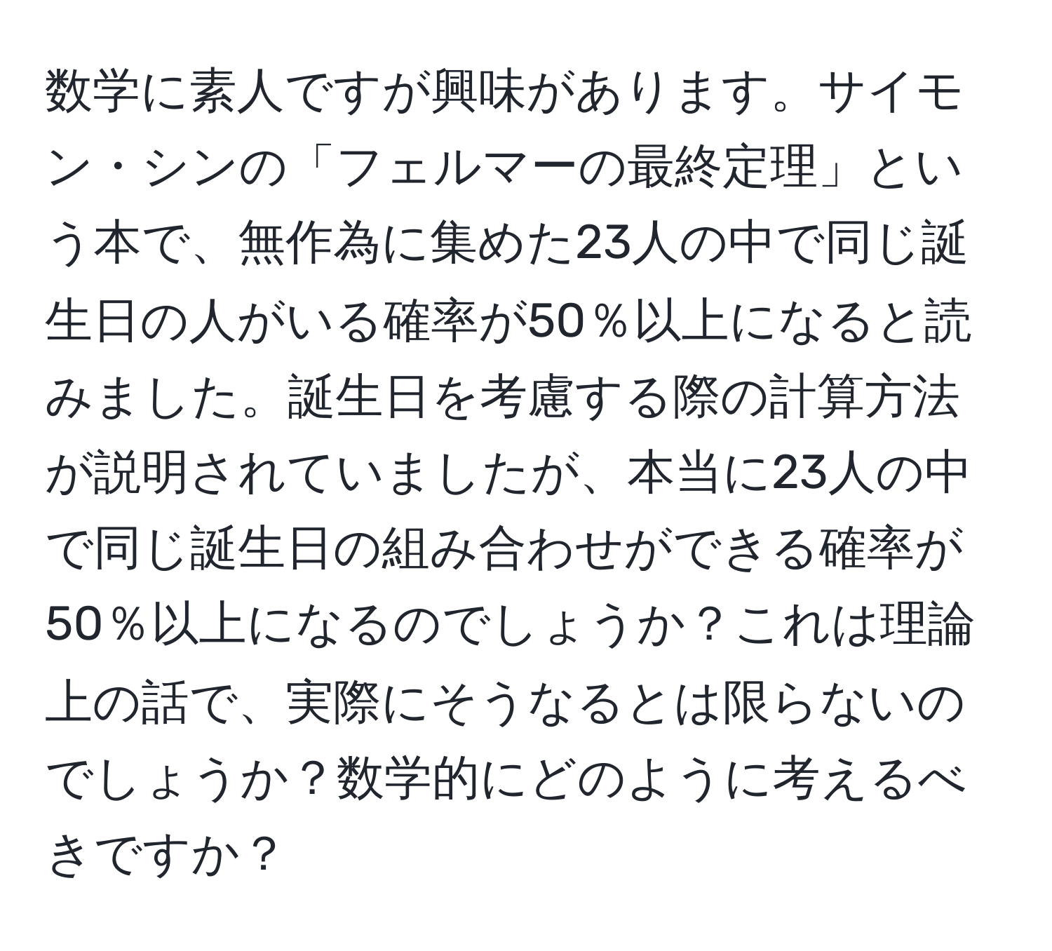 数学に素人ですが興味があります。サイモン・シンの「フェルマーの最終定理」という本で、無作為に集めた23人の中で同じ誕生日の人がいる確率が50％以上になると読みました。誕生日を考慮する際の計算方法が説明されていましたが、本当に23人の中で同じ誕生日の組み合わせができる確率が50％以上になるのでしょうか？これは理論上の話で、実際にそうなるとは限らないのでしょうか？数学的にどのように考えるべきですか？