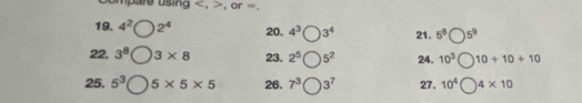 umpare using , , or =. 
19. 4^2 2^4 20. 4^3 3^4 21. 5^8 5^9
22. 3^8 3* 8 23. 2^5 5^2 24. 10^3 10+10+10
25. 5^3 5* 5* 5 26. 7^3( □ 3^7 27. 10^4 4* 10