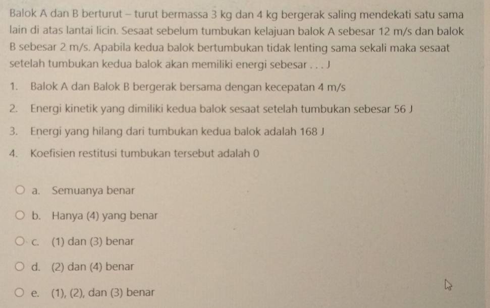 Balok A dan B berturut - turut bermassa 3 kg dan 4 kg bergerak saling mendekati satu sama
lain di atas lantai licin. Sesaat sebelum tumbukan kelajuan balok A sebesar 12 m/s dan balok
B sebesar 2 m/s. Apabila kedua balok bertumbukan tidak lenting sama sekali maka sesaat
setelah tumbukan kedua balok akan memiliki energi sebesar . . . J
1. Balok A dan Balok B bergerak bersama dengan kecepatan 4 m/s
2. Energi kinetik yang dimiliki kedua balok sesaat setelah tumbukan sebesar 56 J
3. Energi yang hilang dari tumbukan kedua balok adalah 168 J
4. Koefisien restitusi tumbukan tersebut adalah 0
a. Semuanya benar
b. Hanya (4) yang benar
c. (1) dan (3) benar
d. (2) dan (4) benar
e. (1), (2), dan (3) benar