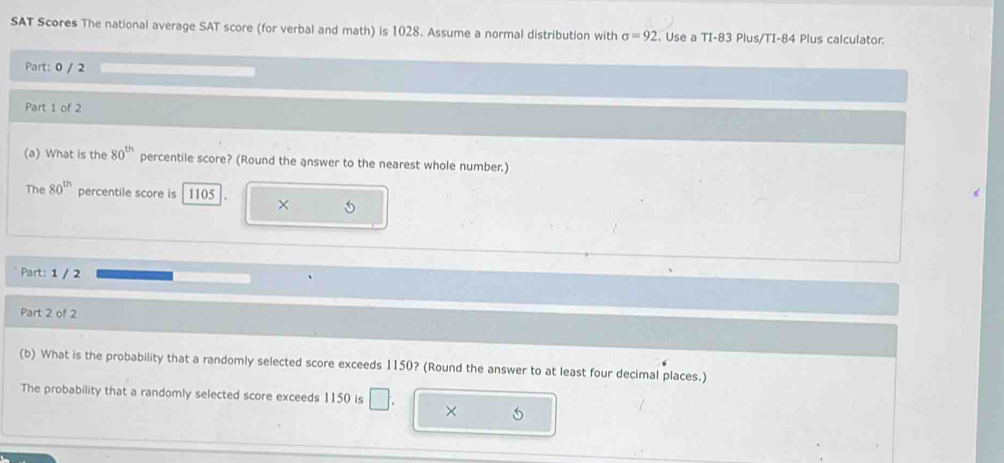 SAT Scores The national average SAT score (for verbal and math) is 1028. Assume a normal distribution with sigma =92. Use a TI- 83 Plus/TI- 84 Plus calculator. 
Part: 0 / 2 
Part 1 of 2 
(a) What is the 80^(th) percentile score? (Round the answer to the nearest whole number.) 
The 80^(th) percentile score is 1105 × 5 
Part: 1 / 2 
Part 2 of 2 
(b) What is the probability that a randomly selected score exceeds 1150? (Round the answer to at least four decimal places.) 
The probability that a randomly selected score exceeds 1150 is □ ×