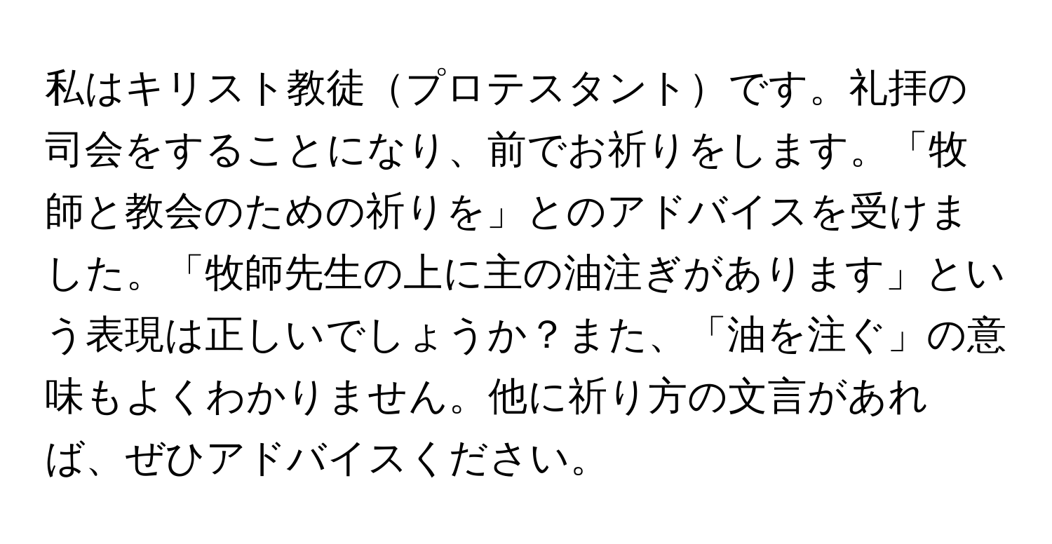 私はキリスト教徒プロテスタントです。礼拝の司会をすることになり、前でお祈りをします。「牧師と教会のための祈りを」とのアドバイスを受けました。「牧師先生の上に主の油注ぎがあります」という表現は正しいでしょうか？また、「油を注ぐ」の意味もよくわかりません。他に祈り方の文言があれば、ぜひアドバイスください。