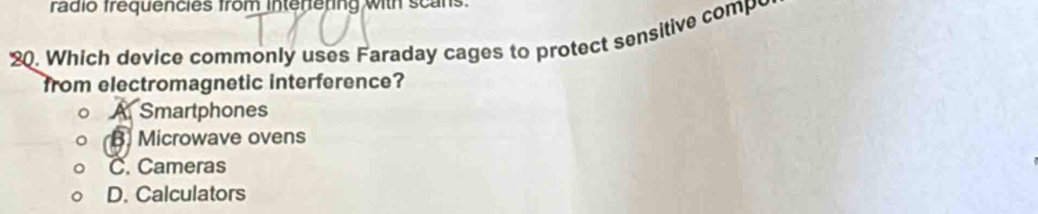 rádio frequencies from interieting with scans.
20. Which device commonly uses Faraday cages to protect sensitive compo
from electromagnetic interference?
A Smartphones
B. Microwave ovens
C. Cameras
D. Calculators