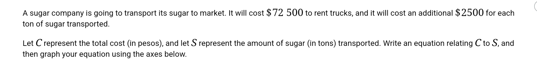 A sugar company is going to transport its sugar to market. It will cost $72 500 to rent trucks, and it will cost an additional $2500 for each 
ton of sugar transported. 
Let C represent the total cost (in pesos), and let S represent the amount of sugar (in tons) transported. Write an equation relating C to S, and 
then graph your equation using the axes below.