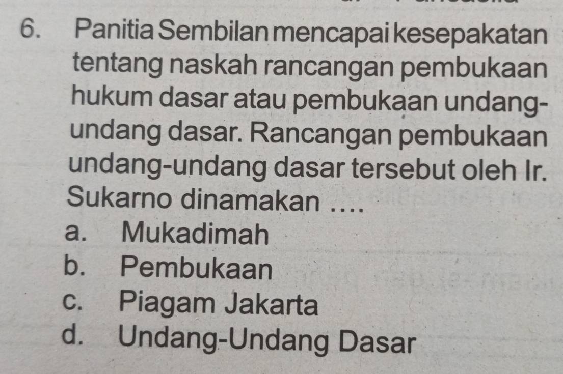 Panitia Sembilan mencapai kesepakatan
tentang naskah rancangan pembukaan
hukum dasar atau pembukaan undang-
undang dasar. Rancangan pembukaan
undang-undang dasar tersebut oleh Ir.
Sukarno dinamakan ....
a. Mukadimah
b. Pembukaan
c. Piagam Jakarta
d. Undang-Undang Dasar