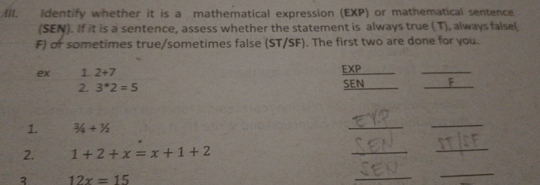 Identify whether it is a mathematical expression (EXP) or mathematical sentence 
(SEN). If it is a sentence, assess whether the statement is always true ( T), always false( 
F) or sometimes true/sometimes false (ST/SF). The first two are done for you. 
ex 1. 2+7
EXP 
_ 
SEN 
2. 3^*2=5 _F 
1.
3/4+1/2
_ 
_ 
2.
1+2+x=x+1+2
_ 
_ 
3
12x=15
_ 
_