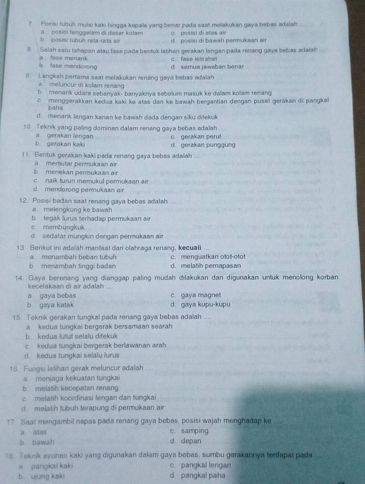 Posisi tubuh mulai kaki hingga kepala yang benar pada saat melakukan gaya bebas adalah
a  posisi tenggelam di dasar kolam c. posisi di atas air
b posisi tubuh rata-rata air d posisi di bawah permukaan air
8 Salah satu tahapan atau fase pada bentuk latihan gerakan lengan pada renang gaya bebas adalah
a fase menarik c fase istirahat
b fase mendorong d. semua jawaban benar
9 Langkah pertama saat melakukan renang gaya bebas adalah
a. meluncur di kolam renang
b menarik udara sebanyak- banyaknya sebelum masuk ke dalam kolam renang
cmenggerakkan kedua kaki ke atas dan ke bawah bergantian dengan pusat gerakan di pangkal
paha
d menarik lengan kanan ke bawah dada dengan siku ditekuk
10 Teknik yang paling dominan dalam renang gaya bebas adalah
a gerakan lengan c gerakan perut
b. gerakan kaki d. gerakan punggung
11 Bentuk gerakan kaki pada renang gaya bebas adalah ....
a memutar permukaan air
b. menekan permukaan air
c naik turun memukul permukaan air
d. mendorong permukaan air
12. Posisi badan saat renang gaya bebas adalah ....
a. melengkung ke bawah
b. tegak lurus terhadap permukaan air
c membungkuk
d. sedatar mungkin dengan permukaan air
13. Berikut ini adalah manfaat dari olahraga renang, kecuali ....
a menambah beban tubuh c. menguatkan otot-otot
b menambah tinggi badan d. melatih pernapasan
14. Gaya berenang yang dianggap paling mudah dilakukan dan digunakan untuk menolong korban
kecelakaan di air adalah ...
a gaya bebas c. gaya magnet
b. gaya katak d. gaya kupu-kupu
15. Teknik gerakan tungkai pada renang gaya bebas adalah ....
a kedua tungkai bergerak bersamaan searah
b. kedua lutut selalu ditekuk
c kedua tungkai bergerak berlawanan arah
d. kedua tungkai selalu lurus
16. Fungsi latihan gerak meluncur adalah ....
a menjaga kekuatan tungkai
b melatih kecepatan renang
c melatih koordinasi lengan dan tungkai
d. melatih tubuh terapung di permukaan air
17 Saat mengambil napas pada renang gaya bebas, posisi wajah menghadap ke
a atas c. samping
b. bawah d depan
18. Teknik ayunan kaki yang digunakan dalam gaya bebas, sumbu gerakannya terdapat pada
a pangkal kaki c pangkal lengan
b ujung kaki d pangka! paha