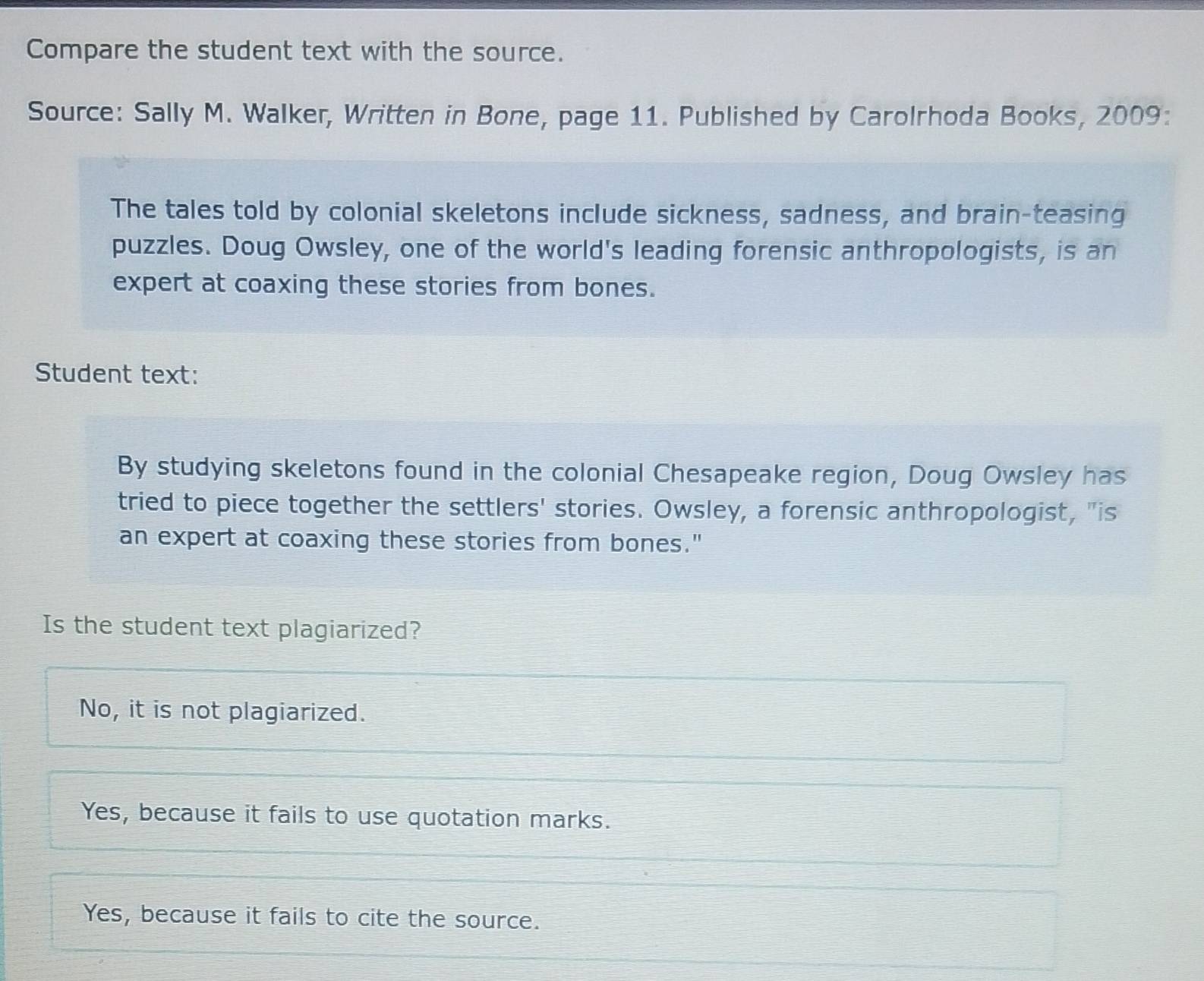 Compare the student text with the source.
Source: Sally M. Walker, Written in Bone, page 11. Published by Carolrhoda Books, 2009:
The tales told by colonial skeletons include sickness, sadness, and brain-teasing
puzzles. Doug Owsley, one of the world's leading forensic anthropologists, is an
expert at coaxing these stories from bones.
Student text:
By studying skeletons found in the colonial Chesapeake region, Doug Owsley has
tried to piece together the settlers' stories. Owsley, a forensic anthropologist, "is
an expert at coaxing these stories from bones."
Is the student text plagiarized?
No, it is not plagiarized.
Yes, because it fails to use quotation marks.
Yes, because it fails to cite the source.