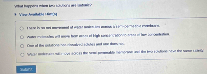 What happens when two solutions are isotonic?
View Available Hint(s)
There is no net movement of water molecules across a semi-permeable membrane.
Water molecules will move from areas of high concentration to areas of low concentration.
One of the solutions has dissolved solutes and one does not.
Water molecules will move across the semi-permeable membrane until the two solutions have the same salinity.
Submit