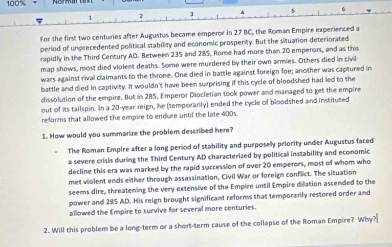 100% Normar text
1 2 3 4 5 6
For the first two centuries after Augustus became emperor in 27 BC, the Roman Empire experienced a 
period of unprecedented political stability and economic prosperity. But the situation deteriorated 
rapidly in the Third Century AD. Between 235 and 285, Rome had more than 20 emperors, and as this 
map shows, most died violent deaths. Some were murdered by their own armies. Others died in civil 
wars against rival claimants to the throne. One died in battle against foreign foe; another was captured in 
battle and died in captivity. It wouldn't have been surprising if this cycle of bloodshed had led to the 
dissolution of the empire. But in 285, Emperor Diocletian took power and managed to get the empire 
out of its tailspin. In a 20-year reign, he (temporarily) ended the cycle of bloodshed and instituted 
reforms that allowed the empire to endure until the late 400s. 
1. How would you summarize the problem described here? 
The Roman Empire after a long period of stability and purposely priority under Augustus faced 
a severe crisis during the Third Century AD characterized by political instability and economic 
decline this era was marked by the rapid succession of over 20 emperors, most of whom who 
met violent ends either through assassination, Civil War or foreign conflict. The situation 
seems dire, threatening the very extensive of the Empire until Empire dilation ascended to the 
power and 285 AD. His reign brought significant reforms that temporarily restored order and 
allowed the Empire to survive for several more centuries. 
2. Will this problem be a long-term or a short-term cause of the collapse of the Roman Empire? Why?