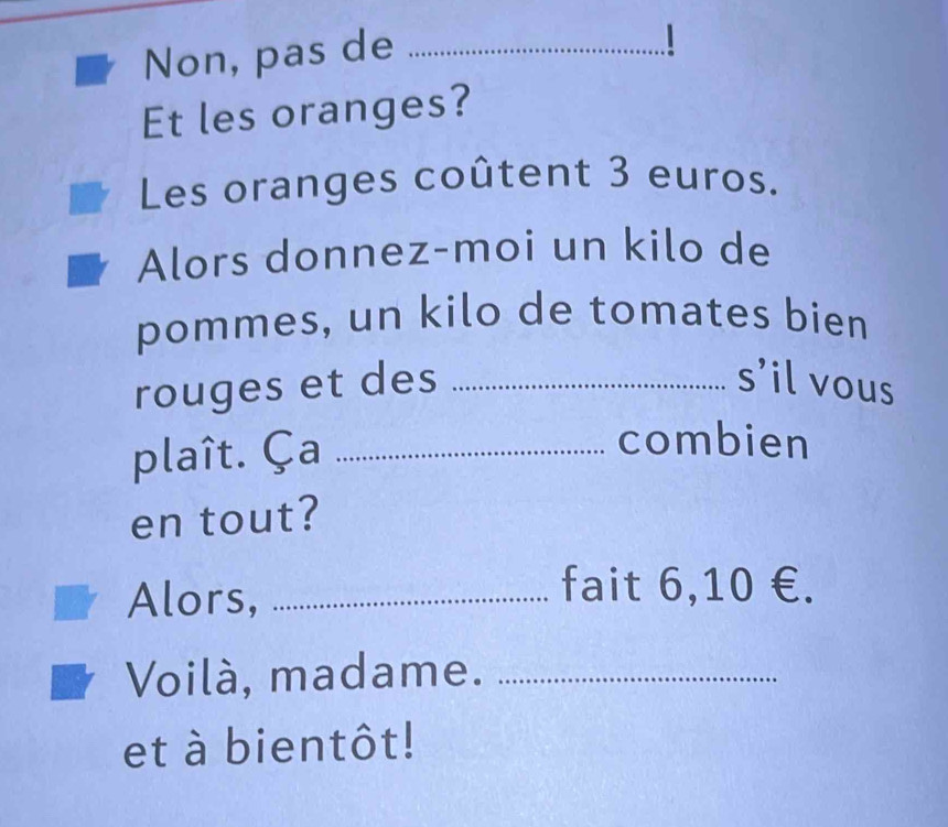 Non, pas de_ 
1 
Et les oranges? 
Les oranges coûtent 3 euros. 
Alors donnez-moi un kilo de 
pommes, un kilo de tomates bien 
rouges et des _s’il vous 
plaît. Ça_ 
combien 
en tout? 
Alors,_ 
fait 6,10 €. 
Voilà, madame._ 
et à bientôt!