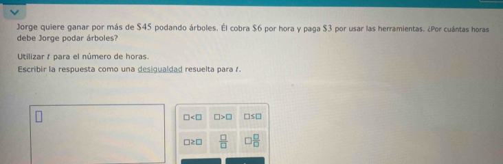 Jorge quiere ganar por más de $45 podando árboles. Él cobra $6 por hora y paga $3 por usar las herramientas. ¿Por cuántas horas
debe Jorge podar árboles?
Utilizar para el número de horas.
Escribir la respuesta como una desigualdad resuelta para
□ □ >□ □ ≤ □
□ ≥ □  □ /□    □ /□  