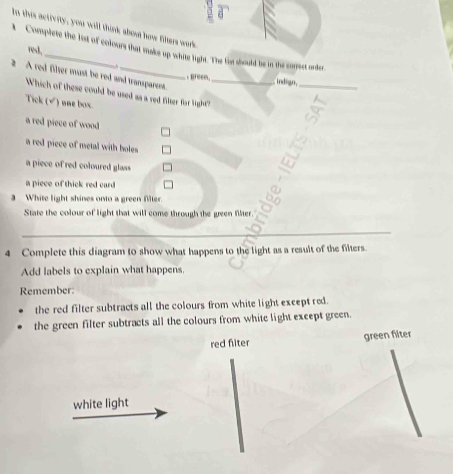 In this activity, you will think about how filters work
red,
Complete the list of colours that make up white light. The list should be in the correct order
2 A red filter must be red and transparent._
, Breen. indigo._
Which of these could be used as a red filter for light?
Tick (√) one box.
a red piece of wood
a red piece of metal with holes
a piece of red coloured glass
a piece of thick red card
3 White light shines onto a green filter.
State the colour of light that will come through the green filter.
_
4 Complete this diagram to show what happens to the light as a result of the filters.
Add labels to explain what happens.
Remember:
the red filter subtracts all the colours from white light except red.
the green filter subtracts all the colours from white light except green.
red filter green filter
white light