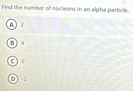 Find the number of nücleons in an alpha particle.
A 2
B 4
c 0
D  -2