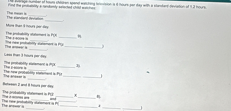 he average number of hours children spend watching television is 6 hours per day with a standard deviation of 1.2 hours. 
Find the probability a randomly selected child watches: 
The mean is _. 
The standard deviation _. 
More than 9 hours per day. 
The probability statement is P(X 9). 
The z-score is _._ 
The new probability statement is P(z _ )
The answer is _._ 
Less than 3 hours per day. 
The probability statement is P(X 3). 
The z-score is _._ 
The new probability statement is P(z __) 
The answer is _. 
Between 2 and 8 hours per day. 
The probability statement is P(2 _ X _ 8). 
The z-scores are _and 
The new probability statement is P(_  _ z _ _ )
The answer is _._