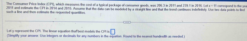 The Consumer Price Index (CPI), which measures the cost of a typical package of consumer goods, was 206.3 in 2011 and 239.1 in 2016. Let x=11 correspond to the yea
2011 and estimate the CPI in 2014 and 2015. Assume that the data can be modeled by a straight line and that the trend continues indefinitely. Use two data points to find 
such a line and then estimate the requested quantities. 
Let y represent the CPI. The linear equation that best models the CPI is □ 
(Simplify your answer. Use integers or decimals for any numbers in the equation. Round to the nearest hundredth as needed.)