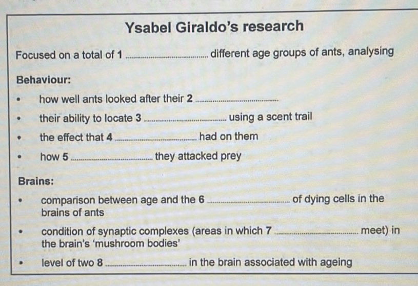 Ysabel Giraldo's research 
Focused on a total of 1 _different age groups of ants, analysing 
Behaviour: 
how well ants looked after their 2 _ 
their ability to locate 3 _using a scent trail 
the effect that 4 _had on them 
how 5 _they attacked prey 
Brains: 
comparison between age and the 6 _of dying cells in the 
brains of ants 
condition of synaptic complexes (areas in which 7 _meet) in 
the brain’s ‘mushroom bodies’ 
level of two 8 _in the brain associated with ageing