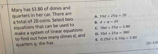 Mary has $3.80 of dimes and
quarters in her car. There are 10d+25q=20
a total of 20 coins. Select two A.
equations that can be used to B. d+q=20
make a system of linear equations C. 10d+25q=3.80
to find out how many dimes d, and D. 10d+25q=380
quarters q, she has. E. 0.25d+0.10q=3.80
[A1.A.R