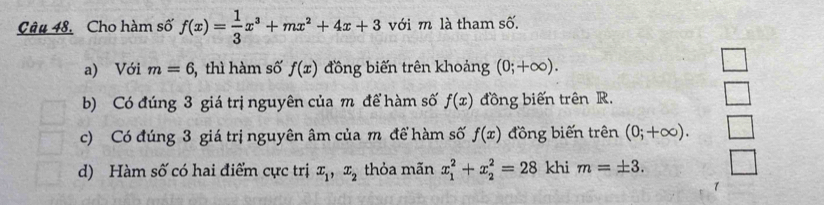 Câu 48, Cho hàm số f(x)= 1/3 x^3+mx^2+4x+3 với m là tham số.
a) Với m=6 5, thì hàm số f(x) đồng biến trên khoảng (0;+∈fty ).
b) Có đúng 3 giá trị nguyên của m để hàm số f(x) đồng biến trên R.
c) Có đúng 3 giá trị nguyên âm của m để hàm số f(x) đồng biến trên (0;+∈fty ).
d) Hàm số có hai điểm cực trị x_1, x_2 thỏa mãn x_1^2+x_2^2=28 khi m=± 3. 
1