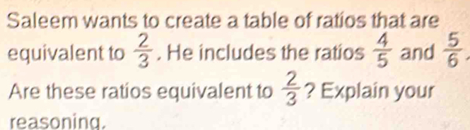 Saleem wants to create a table of ratios that are 
equivalent to  2/3 . He includes the ratios  4/5  and  5/6 
Are these ratios equivalent to  2/3  ? Explain your 
reasoning.