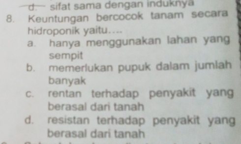 d.— sifat sama dengan induknya
8. Keuntungan bercocok tanam secara
hidroponik yaitu....
a. hanya menggunakan lahan yang
sempit
b. memerlukan pupuk dalam jumlah
banyak
c. rentan terhadap penyakit yang
berasal dari tanah
d. resistan terhadap penyakit yang
berasal dari tanah