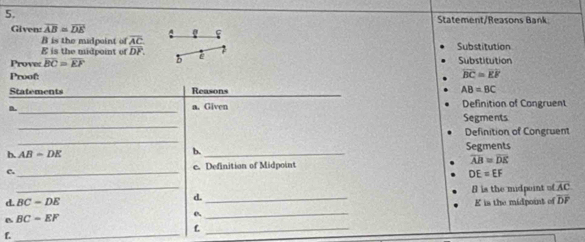 Statement/Reasons Bank 
Given: overline AB≌ overline DE
is the midpe int f overline AC f
E is the midpoint of overline DP. Substitution 
Prove: BC=EF b e Substitution 
Proof:
overline BC=overline EF
Statements Reasons AB=BC
_ 
n. a. Given Definition of Congruent 
_ 
Segments 
_ 
Definition of Congruent 
b. AB-DE b. _Segments 
c. _c. Definition of Midpoint overline AB=overline DE
DE=EF
_ 
8 is the midpoint o overline AC
d. BC-DE
d._ 
E is the midpoint of overline DF
B BC=EF
_ 
_L 
f._