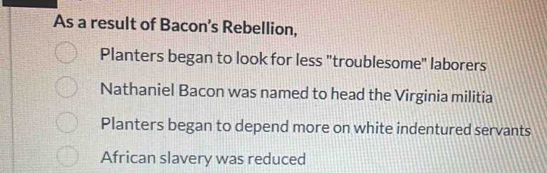 As a result of Bacon’s Rebellion,
Planters began to look for less "troublesome" laborers
Nathaniel Bacon was named to head the Virginia militia
Planters began to depend more on white indentured servants
African slavery was reduced