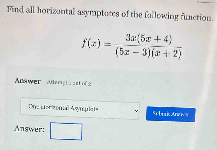 Find all horizontal asymptotes of the following function.
f(x)= (3x(5x+4))/(5x-3)(x+2) 
Answer Attempt 1 out of 2 
One Horizontal Asymptote Submit Answer 
Answer: □