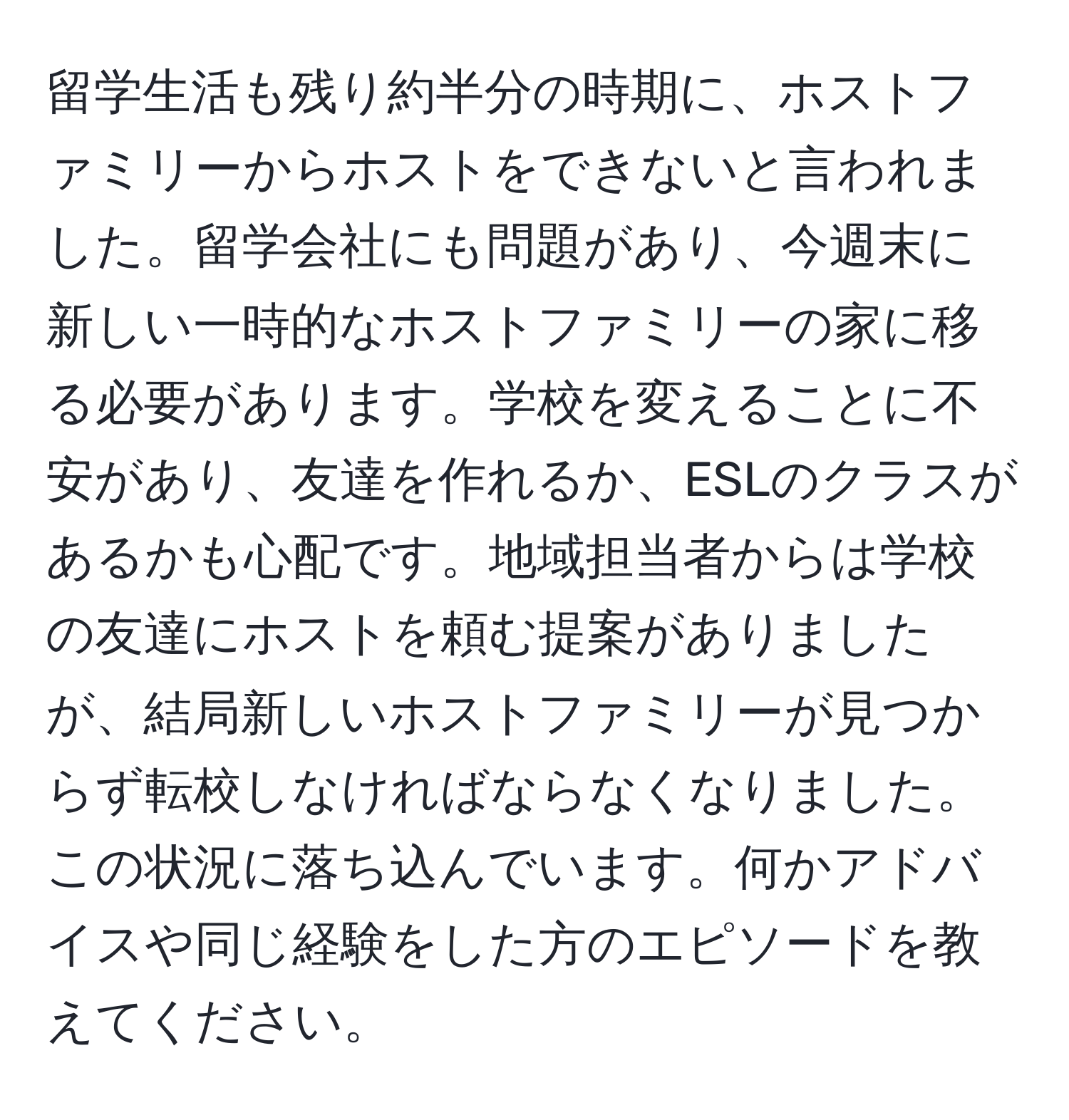 留学生活も残り約半分の時期に、ホストファミリーからホストをできないと言われました。留学会社にも問題があり、今週末に新しい一時的なホストファミリーの家に移る必要があります。学校を変えることに不安があり、友達を作れるか、ESLのクラスがあるかも心配です。地域担当者からは学校の友達にホストを頼む提案がありましたが、結局新しいホストファミリーが見つからず転校しなければならなくなりました。この状況に落ち込んでいます。何かアドバイスや同じ経験をした方のエピソードを教えてください。